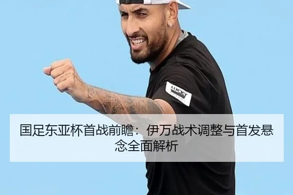 国足东亚杯首战前瞻：伊万战术调整与首发悬念全面解析